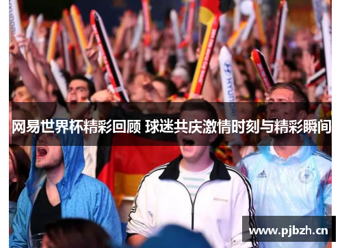 网易世界杯精彩回顾 球迷共庆激情时刻与精彩瞬间